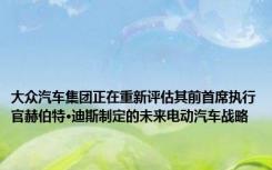 大众汽车集团正在重新评估其前首席执行官赫伯特·迪斯制定的未来电动汽车战略