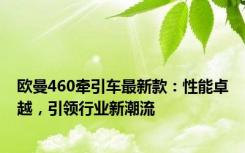 欧曼460牵引车最新款：性能卓越，引领行业新潮流