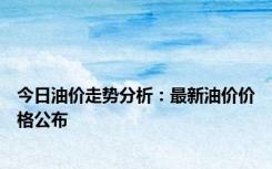 今日油价走势分析：最新油价价格公布